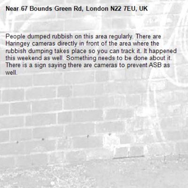 People dumped rubbish on this area regularly. There are Haringey cameras directly in front of the area where the rubbish dumping takes place so you can track it. It happened this weekend as well. Something needs to be done about it. There is a sign saying there are cameras to prevent ASB as well. -67 Bounds Green Rd, London N22 7EU, UK
