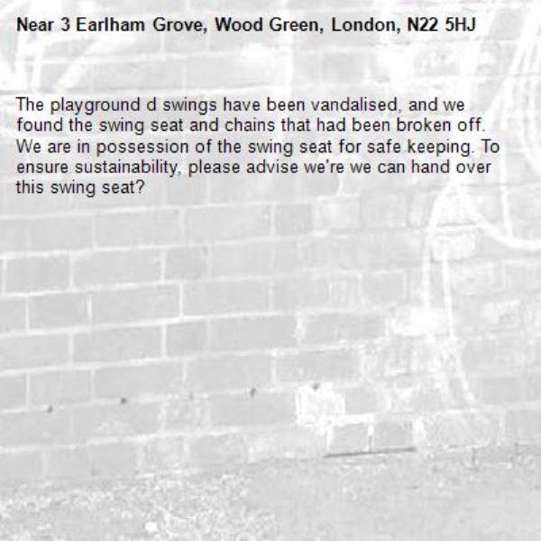 The playground d swings have been vandalised, and we found the swing seat and chains that had been broken off.
We are in possession of the swing seat for safe keeping. To ensure sustainability, please advise we're we can hand over this swing seat?-3 Earlham Grove, Wood Green, London, N22 5HJ