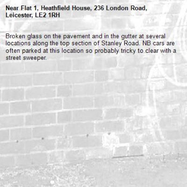 Broken glass on the pavement and in the gutter at several locations along the top section of Stanley Road. NB cars are often parked at this location so probably tricky to clear with a street sweeper.-Flat 1, Heathfield House, 236 London Road, Leicester, LE2 1RH