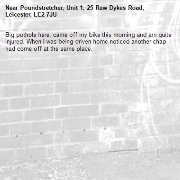 Big pothole here, came off my bike this morning and am quite injured. When I was being driven home noticed another chap had come off at the same place. -Poundstretcher, Unit 1, 25 Raw Dykes Road, Leicester, LE2 7JU
