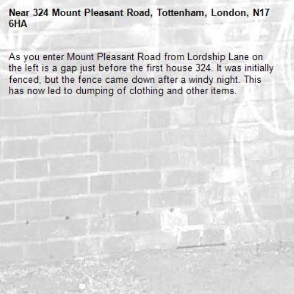 As you enter Mount Pleasant Road from Lordship Lane on the left is a gap just before the first house 324. It was initially fenced, but the fence came down after a windy night. This has now led to dumping of clothing and other items.  -324 Mount Pleasant Road, Tottenham, London, N17 6HA