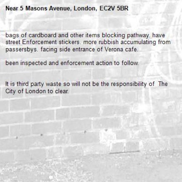 bags of cardboard and other items blocking pathway. have street Enforcement stickers. more rubbish accumulating from passersbys. facing side entrance of Verona cafe.

been inspected and enforcement action to follow. 


It is third party waste so will not be the responsibility of  The City of London to clear. 
-5 Masons Avenue, London, EC2V 5BR