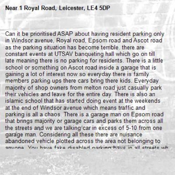 Can it be prioritised ASAP about having resident parking only in Windsor avenue, Royal road, Epsom road and Ascot road as the parking situation has become terrible. there are constant events at UTSAV banqueting hall which go on till late meaning there is no parking for residents. There is a little school or something on Ascot road inside a garage that is gaining a lot of interest now so everyday there is family members parking ups there cars bring there kids. Everyday majority of shop owners from melton road just casually park their vehicles and leave for the entire day. There is also an islamic school that has started doing event at the weekends at the end of Windsor avenue which means traffic and parking is all a chaos. There is a garage man on Epsom road that brings majority or garage cars and parks them across all the streets and we are talking car in excess of 5-10 from one garage man. Considering all these there are nuisance abandoned vehicle plotted across the area not belonging to anyone. You have fake disabled parking bays in all streets where the disabled person is never taken in the car and is walking every fit and well but parking is left for the use EV's charging and luxury vehicles to get parking space whenever required. It is now the proper time to get residential parking only with a limit of 2 vehicles per household as a max which will solve all of these issues. -1 Royal Road, Leicester, LE4 5DP