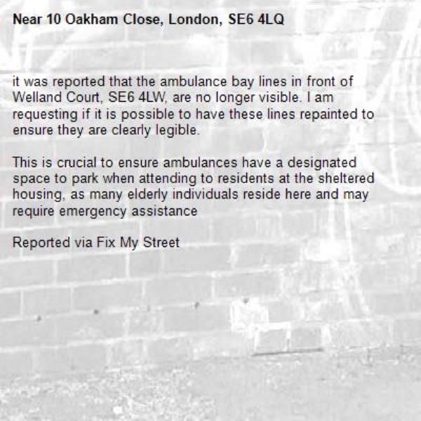 it was reported that the ambulance bay lines in front of Welland Court, SE6 4LW, are no longer visible. I am requesting if it is possible to have these lines repainted to ensure they are clearly legible.

This is crucial to ensure ambulances have a designated space to park when attending to residents at the sheltered housing, as many elderly individuals reside here and may require emergency assistance

Reported via Fix My Street-10 Oakham Close, London, SE6 4LQ