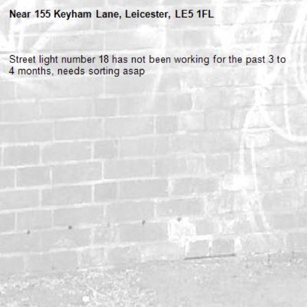 Street light number 18 has not been working for the past 3 to 4 months, needs sorting asap-155 Keyham Lane, Leicester, LE5 1FL