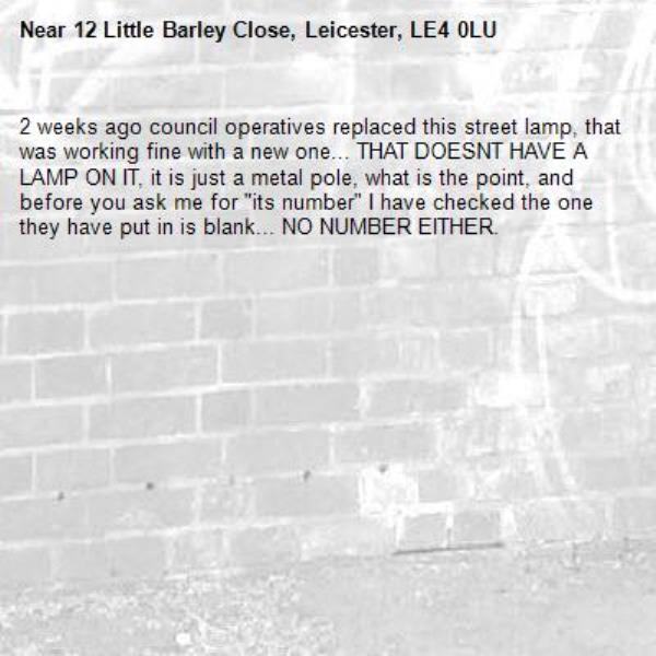 2 weeks ago council operatives replaced this street lamp, that was working fine with a new one... THAT DOESNT HAVE A LAMP ON IT, it is just a metal pole, what is the point, and before you ask me for "its number" I have checked the one they have put in is blank... NO NUMBER EITHER.-12 Little Barley Close, Leicester, LE4 0LU