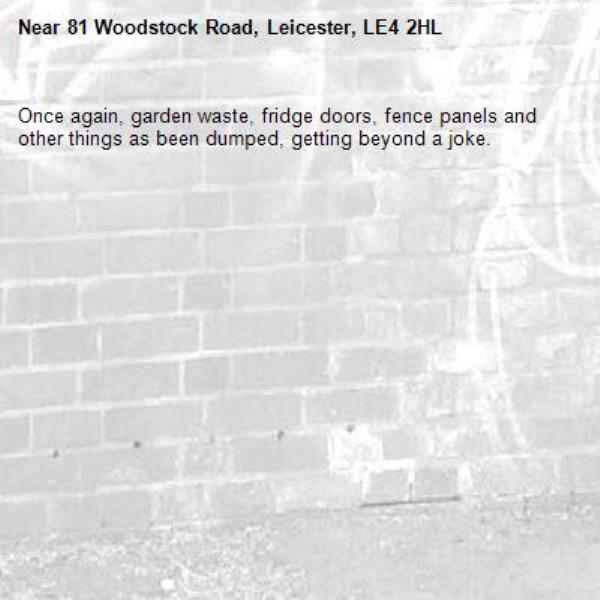 Once again, garden waste, fridge doors, fence panels and other things as been dumped, getting beyond a joke. -81 Woodstock Road, Leicester, LE4 2HL