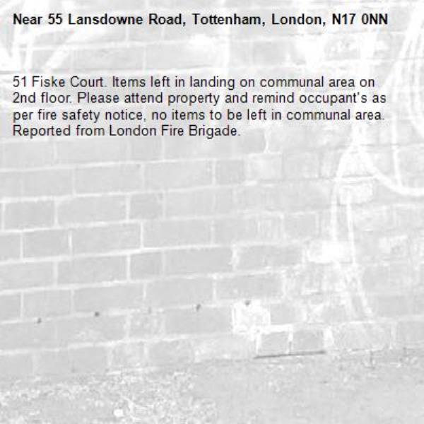 51 Fiske Court. Items left in landing on communal area on 2nd floor. Please attend property and remind occupant's as per fire safety notice, no items to be left in communal area.
Reported from London Fire Brigade.-55 Lansdowne Road, Tottenham, London, N17 0NN