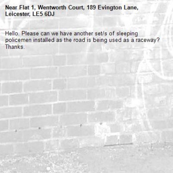 Hello. Please can we have another set/s of sleeping policemen installed as the road is being used as a raceway? Thanks.-Flat 1, Wentworth Court, 189 Evington Lane, Leicester, LE5 6DJ