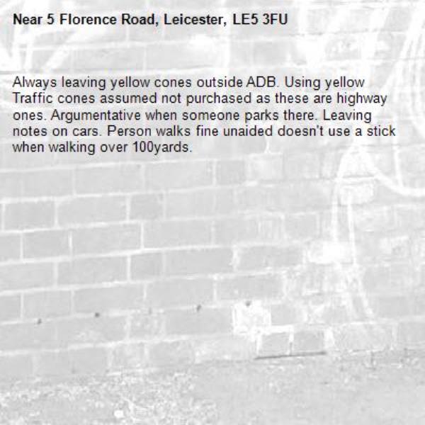 Always leaving yellow cones outside ADB. Using yellow Traffic cones assumed not purchased as these are highway ones. Argumentative when someone parks there. Leaving notes on cars. Person walks fine unaided doesn't use a stick when walking over 100yards.-5 Florence Road, Leicester, LE5 3FU