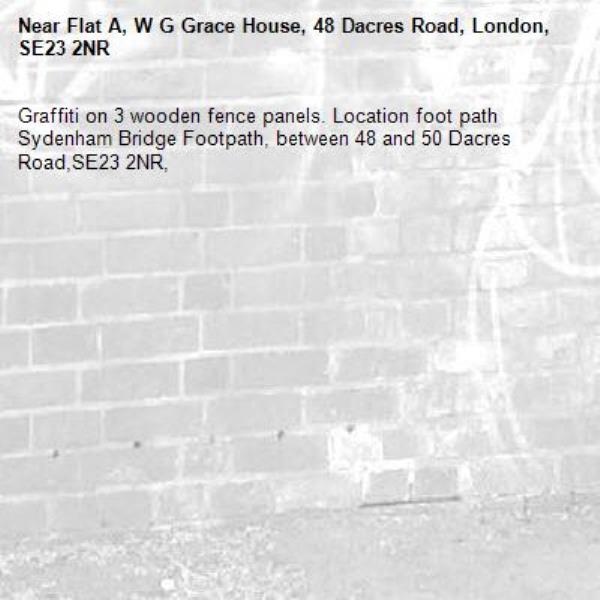 Graffiti on 3 wooden fence panels. Location foot path Sydenham Bridge Footpath, between 48 and 50 Dacres Road,SE23 2NR, -Flat A, W G Grace House, 48 Dacres Road, London, SE23 2NR