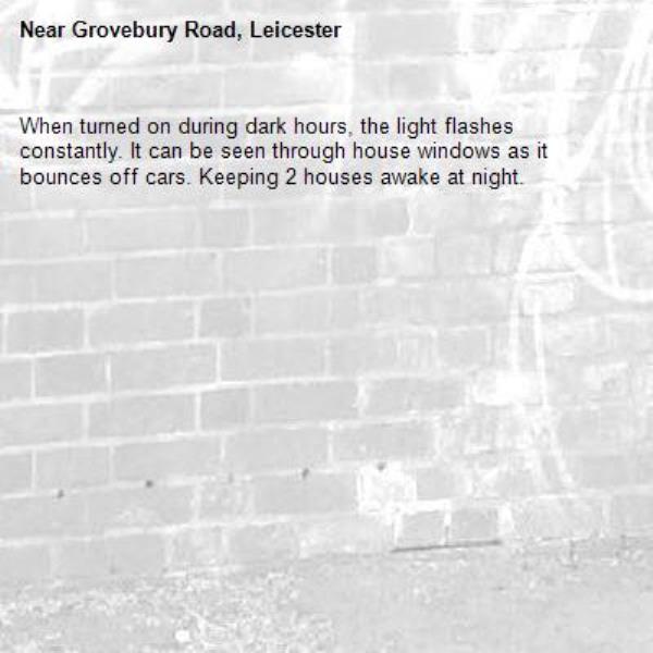 When turned on during dark hours, the light flashes constantly. It can be seen through house windows as it bounces off cars. Keeping 2 houses awake at night.-Grovebury Road, Leicester