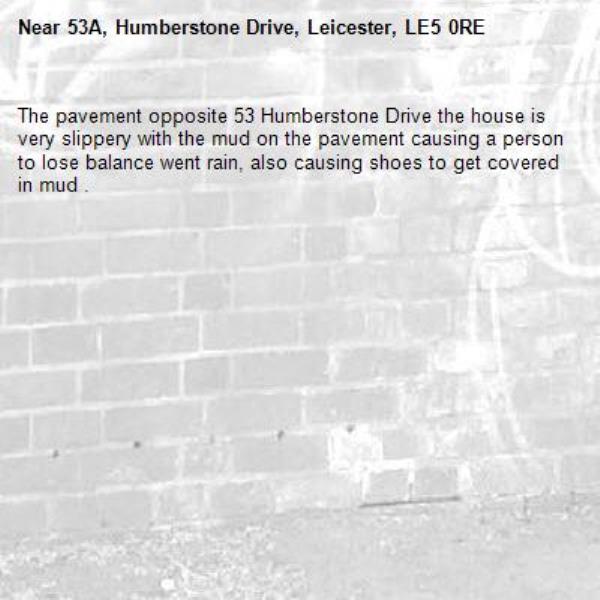 The pavement opposite 53 Humberstone Drive the house is very slippery with the mud on the pavement causing a person to lose balance went rain, also causing shoes to get covered in mud .-53A, Humberstone Drive, Leicester, LE5 0RE