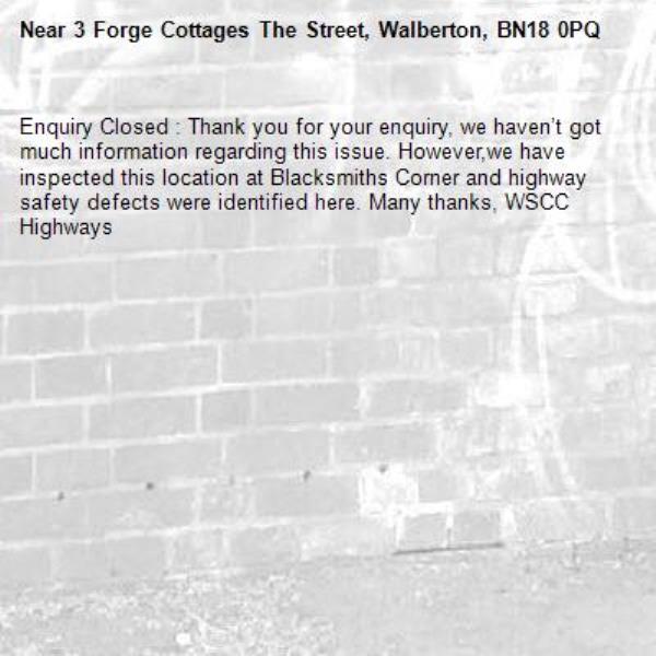 Enquiry Closed : Thank you for your enquiry, we haven’t got much information regarding this issue. However,we have inspected this location at Blacksmiths Corner and highway safety defects were identified here. Many thanks, WSCC Highways-3 Forge Cottages The Street, Walberton, BN18 0PQ