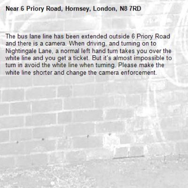 The bus lane line has been extended outside 6 Priory Road and there is a camera. When driving, and turning on to Nightingale Lane, a normal left hand turn takes you over the white line and you get a ticket. But it’s almost impossible to turn in avoid the white line when turning. Please make the white line shorter and change the camera enforcement. -6 Priory Road, Hornsey, London, N8 7RD