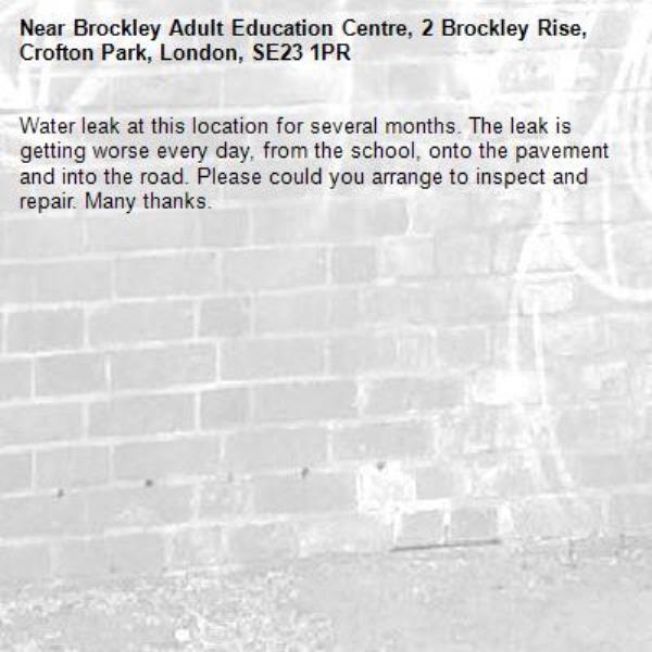 Water leak at this location for several months. The leak is getting worse every day, from the school, onto the pavement and into the road. Please could you arrange to inspect and repair. Many thanks. -Brockley Adult Education Centre, 2 Brockley Rise, Crofton Park, London, SE23 1PR
