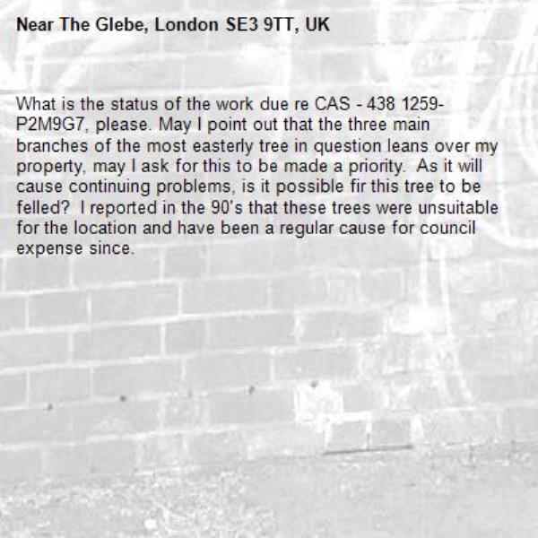 What is the status of the work due re CAS - 438 1259-P2M9G7, please. May I point out that the three main branches of the most easterly tree in question leans over my property, may I ask for this to be made a priority.  As it will cause continuing problems, is it possible fir this tree to be felled?  I reported in the 90's that these trees were unsuitable for the location and have been a regular cause for council expense since.-The Glebe, London SE3 9TT, UK
