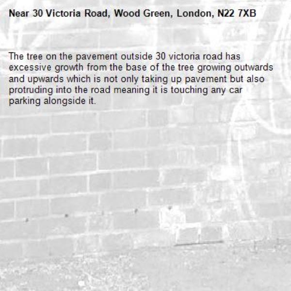 The tree on the pavement outside 30 victoria road has excessive growth from the base of the tree growing outwards and upwards which is not only taking up pavement but also protruding into the road meaning it is touching any car parking alongside it. -30 Victoria Road, Wood Green, London, N22 7XB