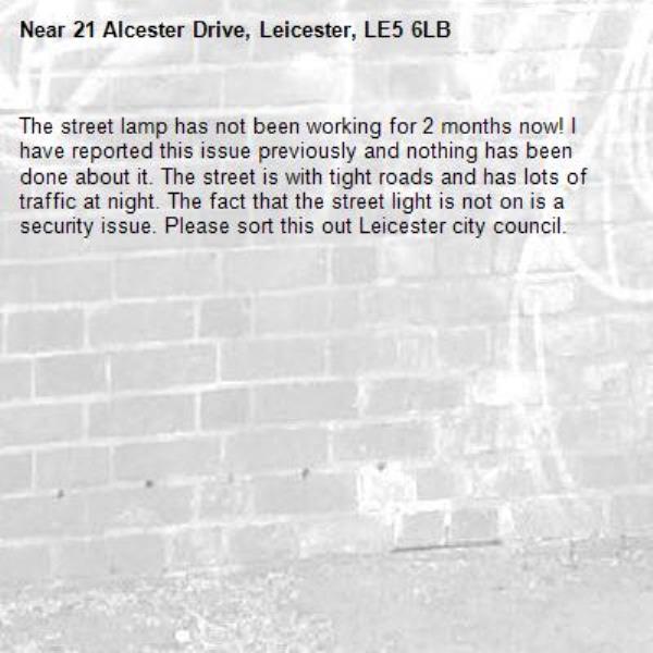 The street lamp has not been working for 2 months now! I have reported this issue previously and nothing has been done about it. The street is with tight roads and has lots of traffic at night. The fact that the street light is not on is a security issue. Please sort this out Leicester city council.-21 Alcester Drive, Leicester, LE5 6LB