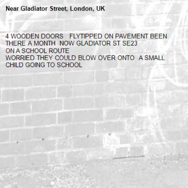 4 WOODEN DOORS   FLYTIPPED ON PAVEMENT BEEN THERE A MONTH  NOW GLADIATOR ST SE23 
ON A SCHOOL ROUTE 
WORRIED THEY COULD BLOW OVER ONTO  A SMALL CHILD GOING TO SCHOOL 
-Gladiator Street, London, UK