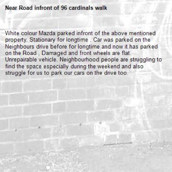 White colour Mazda parked infront of the above mentioned property. Stationary for longtime . Car was parked on the Neighbours drive before for longtime and now it has parked on the Road , Damaged and front wheels are flat. Unrepairable vehicle. Neighbourhood people are struggling to find the space especially during the weekend and also struggle for us to park our cars on the drive too. 
-Road infront of 96 cardinals walk