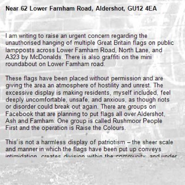 I am writing to raise an urgent concern regarding the unauthorised hanging of multiple Great Britain flags on public lampposts across Lower Farnham Road, North Lane, and A323 by McDonalds. There is also graffiti on the mini roundabout on Lower Farnham road.

These flags have been placed without permission and are giving the area an atmosphere of hostility and unrest. The excessive display is making residents, myself included, feel deeply uncomfortable, unsafe, and anxious, as though riots or disorder could break out again. There are groups on Facebook that are planning to put flags all over Aldershot, Ash and Farnham. One group is called Rushmoor People First and the operation is Raise the Colours. 

This is not a harmless display of patriotism – the sheer scale and manner in which the flags have been put up conveys intimidation, creates division within the community, and undermines feelings of safety in public spaces. Such unauthorised use of public property should be treated as a serious matter.

I request that the Council take urgent action to:
1. Remove the flags immediately from lampposts and other public property.
2. Repaint the roundabout
3. Investigate how and by whom these were installed, as they appear coordinated and deliberate.
4.  Ensure monitoring and enforcement so this behaviour is not repeated in the future.
5. I would also ask that this matter be referred to the Community Safety Team, given the potential for these displays to escalate community tensions and incite fear.-62 Lower Farnham Road, Aldershot, GU12 4EA