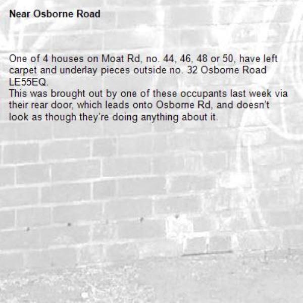 One of 4 houses on Moat Rd, no. 44, 46, 48 or 50, have left carpet and underlay pieces outside no. 32 Osborne Road LE55EQ.
This was brought out by one of these occupants last week via their rear door, which leads onto Osborne Rd, and doesn’t look as though they’re doing anything about it.-Osborne Road 
