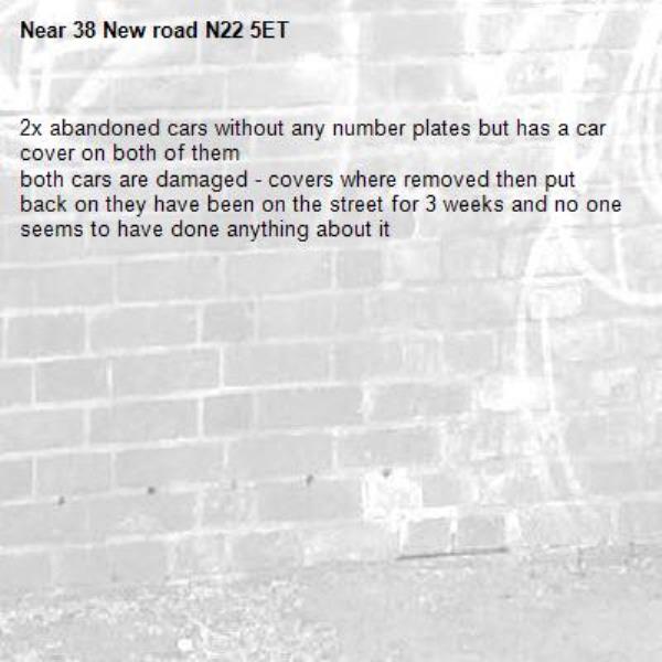 2x abandoned cars without any number plates but has a car cover on both of them
both cars are damaged - covers where removed then put back on they have been on the street for 3 weeks and no one seems to have done anything about it-38 New road N22 5ET