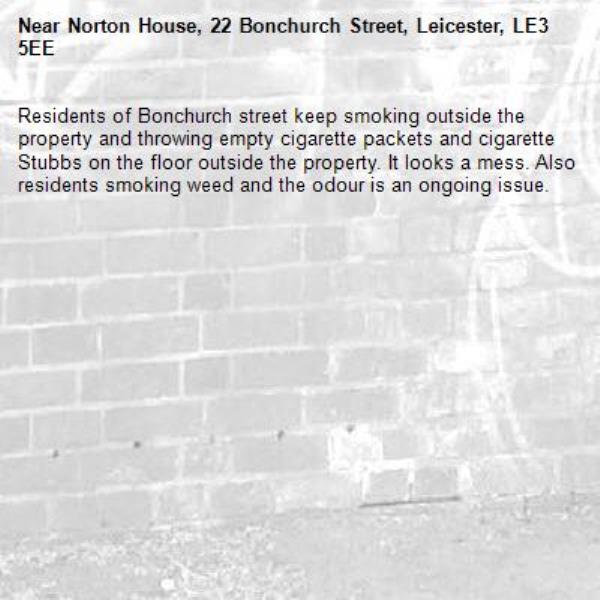 Residents of Bonchurch street keep smoking outside the property and throwing empty cigarette packets and cigarette Stubbs on the floor outside the property. It looks a mess. Also residents smoking weed and the odour is an ongoing issue. -Norton House, 22 Bonchurch Street, Leicester, LE3 5EE