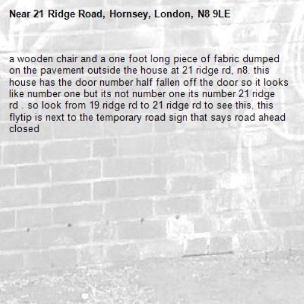 a wooden chair and a one foot long piece of fabric dumped on the pavement outside the house at 21 ridge rd, n8. this house has the door number half fallen off the door so it looks like number one but its not number one its number 21 ridge rd . so look from 19 ridge rd to 21 ridge rd to see this. this flytip is next to the temporary road sign that says road ahead closed -21 Ridge Road, Hornsey, London, N8 9LE