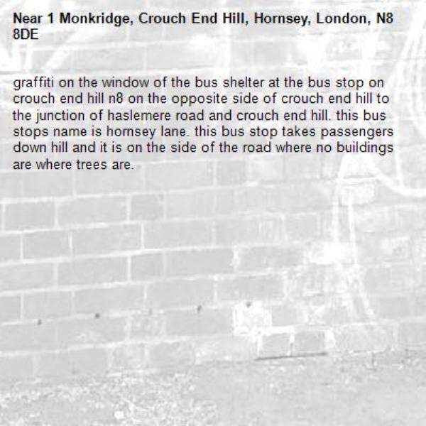 graffiti on the window of the bus shelter at the bus stop on crouch end hill n8 on the opposite side of crouch end hill to the junction of haslemere road and crouch end hill. this bus stops name is hornsey lane. this bus stop takes passengers down hill and it is on the side of the road where no buildings are where trees are. -1 Monkridge, Crouch End Hill, Hornsey, London, N8 8DE