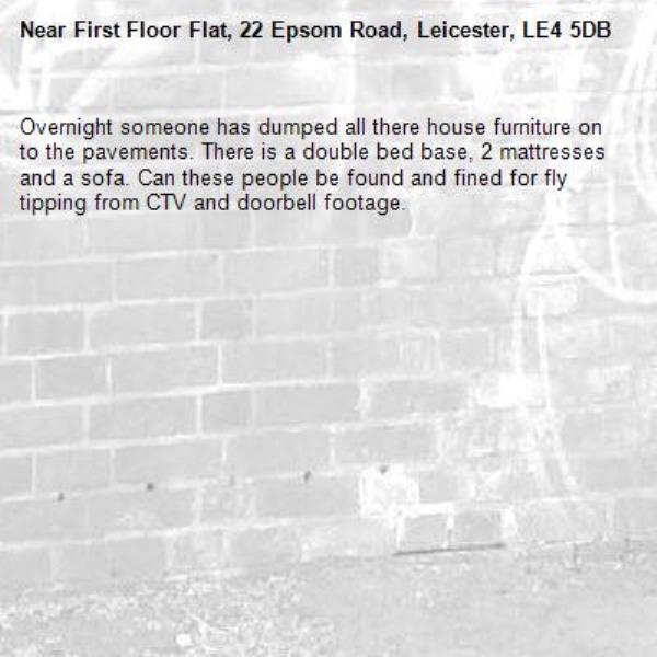 Overnight someone has dumped all there house furniture on to the pavements. There is a double bed base, 2 mattresses and a sofa. Can these people be found and fined for fly tipping from CTV and doorbell footage. -First Floor Flat, 22 Epsom Road, Leicester, LE4 5DB