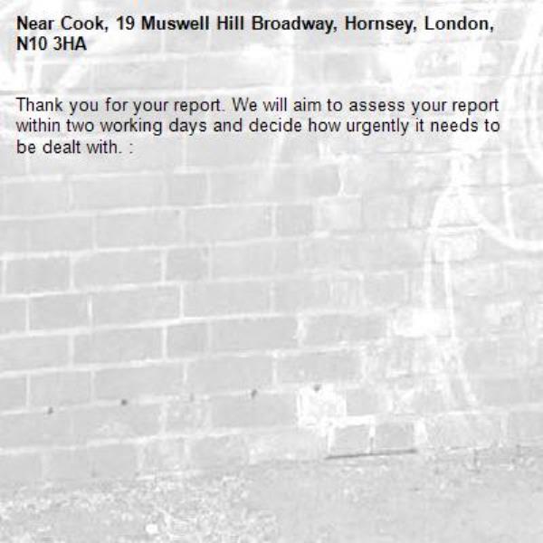 Thank you for your report. We will aim to assess your report within two working days and decide how urgently it needs to be dealt with. : -Cook, 19 Muswell Hill Broadway, Hornsey, London, N10 3HA