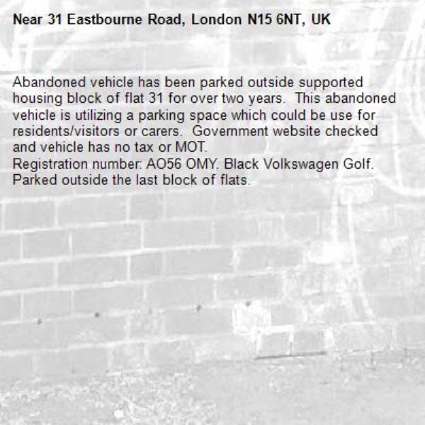 Abandoned vehicle has been parked outside supported housing block of flat 31 for over two years.  This abandoned vehicle is utilizing a parking space which could be use for residents/visitors or carers.  Government website checked and vehicle has no tax or MOT.
Registration number: AO56 OMY. Black Volkswagen Golf.  Parked outside the last block of flats.-31 Eastbourne Road, London N15 6NT, UK