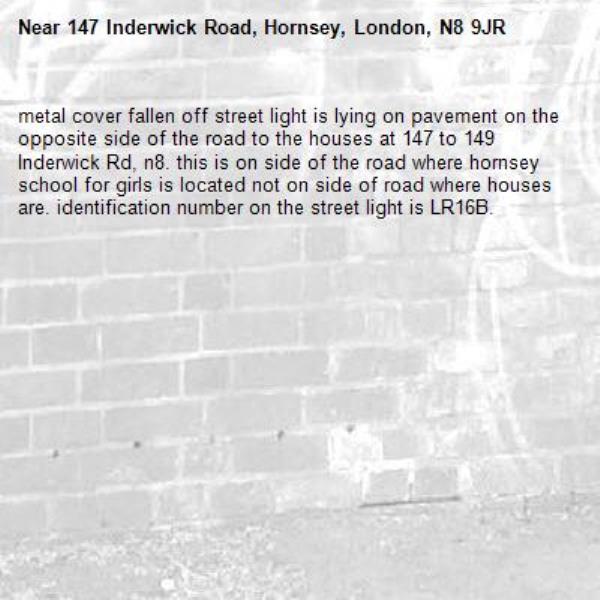 metal cover fallen off street light is lying on pavement on the opposite side of the road to the houses at 147 to 149 Inderwick Rd, n8. this is on side of the road where hornsey school for girls is located not on side of road where houses are. identification number on the street light is LR16B.-147 Inderwick Road, Hornsey, London, N8 9JR
