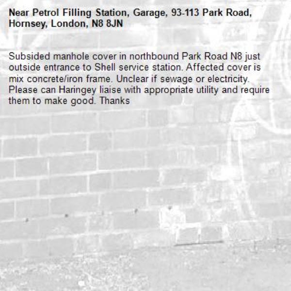 Subsided manhole cover in northbound Park Road N8 just outside entrance to Shell service station. Affected cover is mix concrete/iron frame. Unclear if sewage or electricity. Please can Haringey liaise with appropriate utility and require them to make good. Thanks-Petrol Filling Station, Garage, 93-113 Park Road, Hornsey, London, N8 8JN