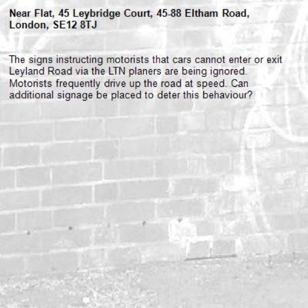The signs instructing motorists that cars cannot enter or exit Leyland Road via the LTN planers are being ignored. Motorists frequently drive up the road at speed. Can additional signage be placed to deter this behaviour? -Flat, 45 Leybridge Court, 45-88 Eltham Road, London, SE12 8TJ