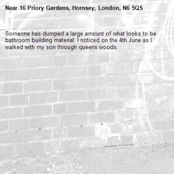 Someone has dumped a large amount of what looks to be bathroom building material. I noticed on the 4th June as I walked with my son through queens woods. -16 Priory Gardens, Hornsey, London, N6 5QS