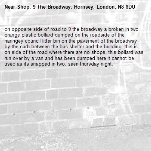 on opposite side of road to 9 the broadway a broken in two orange plastic bollard dumped on the roadside of the haringey council litter bin on the pavement of the broadway by the curb between the bus shelter and the building. this is on side of the road where there are no shops. this bollard was run over by a van and has been dumped here it cannot be used as its snapped in two. seen thursday night.-Shop, 9 The Broadway, Hornsey, London, N8 8DU