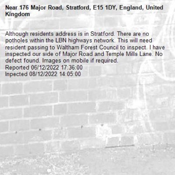 Although residents address is in Stratford. There are no potholes within the LBN highways network. This will need resident passing to Waltham Forest Council to inspect. I have inspected our side of Major Road and Temple Mills Lane. No defect found. Images on mobile if required. 
Reported 06/12/2022 17:36:00
Inpected 08/12/2022 14:05:00-176 Major Road, Stratford, E15 1DY, England, United Kingdom