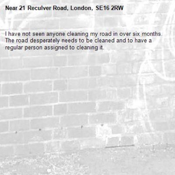 I have not seen anyone cleaning my road in over six months. The road desperately needs to be cleaned and to have a regular person assigned to cleaning it. -21 Reculver Road, London, SE16 2RW