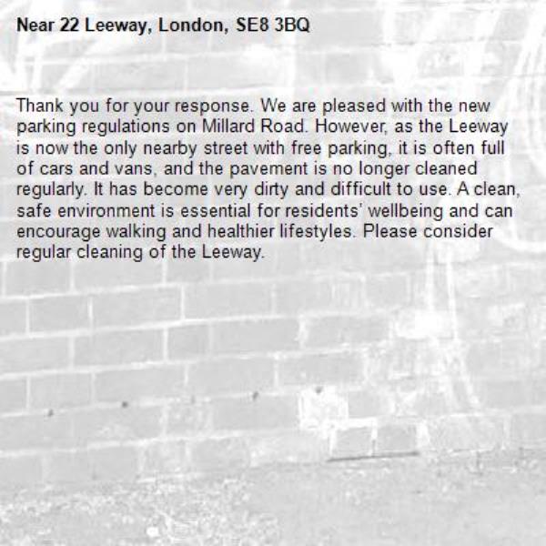 Thank you for your response. We are pleased with the new parking regulations on Millard Road. However, as the Leeway is now the only nearby street with free parking, it is often full of cars and vans, and the pavement is no longer cleaned regularly. It has become very dirty and difficult to use. A clean, safe environment is essential for residents’ wellbeing and can encourage walking and healthier lifestyles. Please consider regular cleaning of the Leeway.-22 Leeway, London, SE8 3BQ