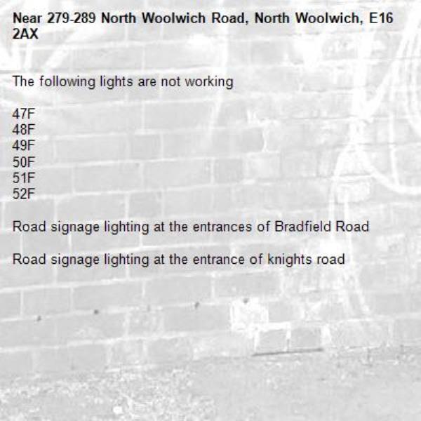 The following lights are not working 

47F
48F
49F
50F
51F
52F

Road signage lighting at the entrances of Bradfield Road 

Road signage lighting at the entrance of knights road-279-289 North Woolwich Road, North Woolwich, E16 2AX