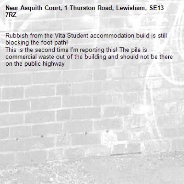 Rubbish from the Vita Student accommodation build is still blocking the foot path! 
This is the second time I’m reporting this! The pile is commercial waste out of the building and should not be there on the public highway -Asquith Court, 1 Thurston Road, Lewisham, SE13 7RZ
