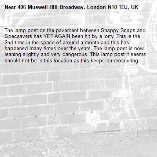 The lamp post on the pavement between Snappy Snaps and Specsavers has YET AGAIN been hit by a lorry. This is the 2nd time in the space of around a month and this has happened many times over the years. The lamp post is now leaning slightly and very dangerous. This lamp post it seems should not be in this location as this keeps on reoccuring.-406 Muswell Hill Broadway, London N10 1DJ, UK