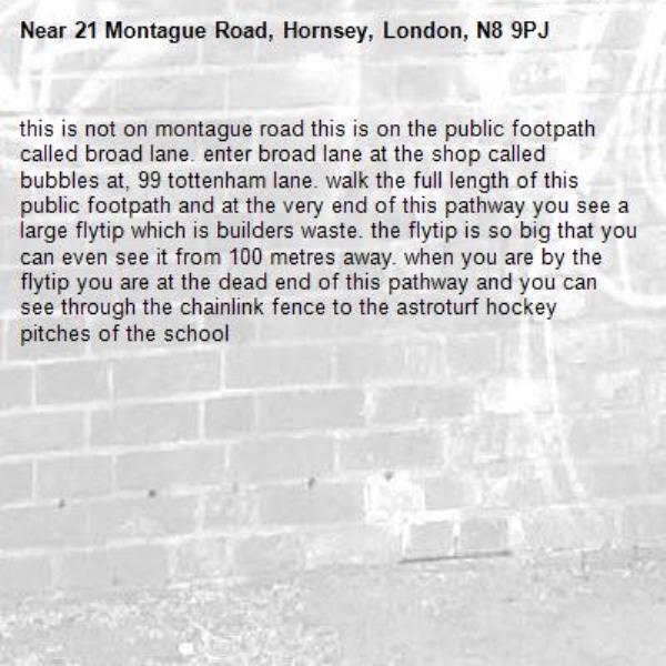 this is not on montague road this is on the public footpath called broad lane. enter broad lane at the shop called bubbles at, 99 tottenham lane. walk the full length of this public footpath and at the very end of this pathway you see a large flytip which is builders waste. the flytip is so big that you can even see it from 100 metres away. when you are by the flytip you are at the dead end of this pathway and you can see through the chainlink fence to the astroturf hockey pitches of the school -21 Montague Road, Hornsey, London, N8 9PJ