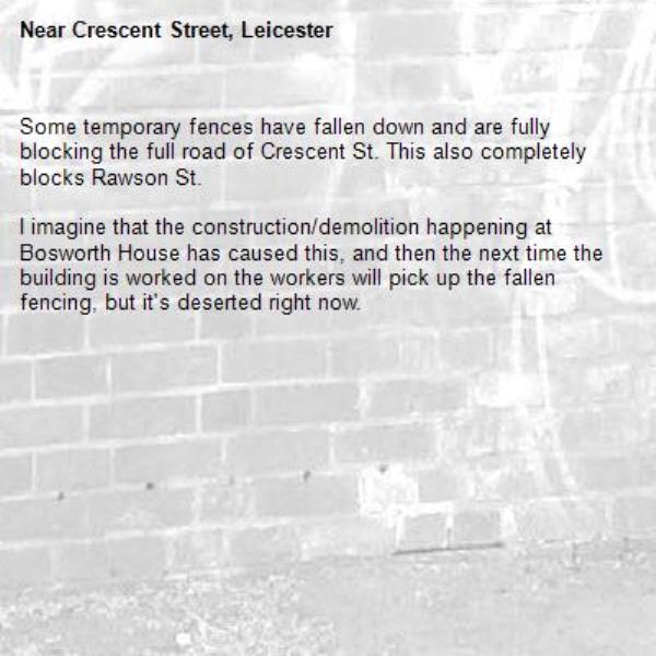 Some temporary fences have fallen down and are fully blocking the full road of Crescent St. This also completely blocks Rawson St.

I imagine that the construction/demolition happening at Bosworth House has caused this, and then the next time the building is worked on the workers will pick up the fallen fencing, but it's deserted right now.-Crescent Street, Leicester