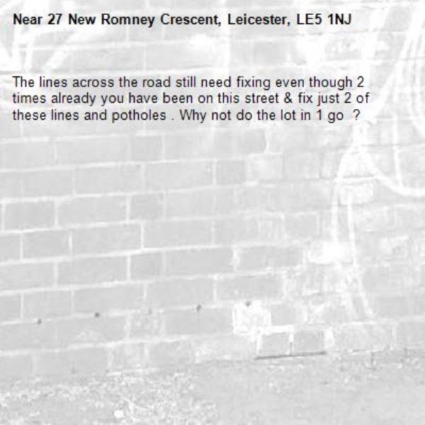The lines across the road still need fixing even though 2 times already you have been on this street &amp; fix just 2 of these lines and potholes . Why not do the lot in 1 go  ? -27 New Romney Crescent, Leicester, LE5 1NJ