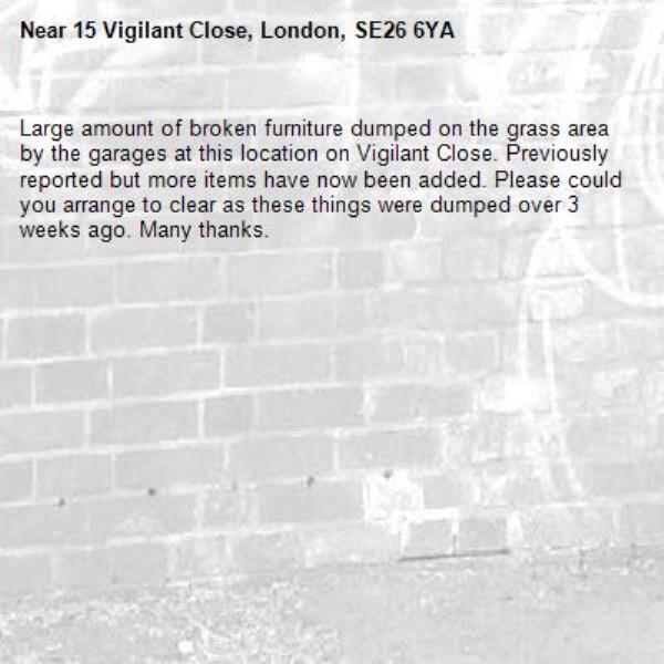 Large amount of broken furniture dumped on the grass area by the garages at this location on Vigilant Close. Previously reported but more items have now been added. Please could you arrange to clear as these things were dumped over 3 weeks ago. Many thanks. -15 Vigilant Close, London, SE26 6YA