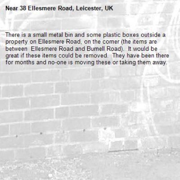 There is a small metal bin and some plastic boxes outside a property on Ellesmere Road, on the corner (the items are between  Ellesmere Road and Burnell Road).  It would be great if these items could be removed.  They have been there for months and no-one is moving these or taking them away.-38 Ellesmere Road, Leicester, UK